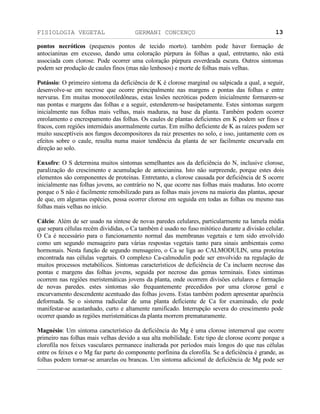 FISIOLOGIA VEGETAL GERMANI CONCENÇO
___________________________________________________________________________________________________________________________________________________________
_________________________________________________________________
13
pontos necróticos (pequenos pontos de tecido morto). também pode haver formaçäo de
antocianinas em excesso, dando uma coloraçäo púrpura às folhas a qual, entretanto, näo está
associada com clorose. Pode ocorrer uma coloraçäo púrpura esverdeada escura. Outros sintomas
podem ser produçäo de caules finos (mas näo lenhosos) e morte de folhas mais velhas.
Potássio: O primeiro sintoma da deficiência de K é clorose marginal ou salpicada a qual, a seguir,
desenvolve-se em necrose que ocorre principalmente nas margens e pontas das folhas e entre
nervuras. Em muitas monocotiledôneas, estas lesöes necróticas podem inicialmente formarem-se
nas pontas e margens das folhas e a seguir, estenderem-se basipetamente. Estes sintomas surgem
inicialmente nas folhas mais velhas, mais maduras, na base da planta. Também podem ocorrer
enrolamento e encrespamento das folhas. Os caules de plantas deficientes em K podem ser finos e
fracos, com regiôes internidais anormalmente curtas. Em milho deficiente de K as raízes podem ser
muito susceptíveis aos fungos decompositores da raiz presentes no solo, e isso, juntamente com os
efeitos sobre o caule, resulta numa maior tendência da planta de ser facilmente encurvada em
direçäo ao solo.
Enxofre: O S determina muitos sintomas semelhantes aos da deficiência do N, inclusive clorose,
paralizaçäo do crescimento e acumulaçäo de antocianina. Isto näo surpreende, porque estes dois
elementos säo componentes de proteínas. Entretanto, a clorose causada por deficiência de S ocorre
inicialmente nas folhas jovens, ao contrário no N, que ocorre nas folhas mais maduras. Isto ocorre
porque o S näo é facilmente remobilizado para as folhas mais jovens na maioria das plantas, apesar
de que, em algumas espécies, possa ocorrer clorose em seguida em todas as folhas ou mesmo nas
folhas mais velhas no início.
Cálcio: Além de ser usado na síntese de novas paredes celulares, particularmente na lamela média
que separa células recém divididas, o Ca também é usado no fuso mitótico durante a divisäo celular.
O Ca é necessário para o funcionamento normal das membranas vegetais e tem sido envolvido
como um segundo mensageiro para várias respostas vegetais tanto para sinais ambientais como
hormonais. Nesta funçäo de segundo mensageiro, o Ca se liga ao CALMODULIN, uma proteína
encontrada nas células vegetais. O complexo Ca-calmodulin pode ser envolvido na regulaçäo de
muitos processos metabólicos. Sintomas característicos de deficiência de Ca incluem necrose das
pontas e margens das folhas jovens, seguida por necrose das gemas terminais. Estes sintimas
ocorrem nas regiöes meristemáticas jovens da planta, onde ocorrem divisöes celulares e formaçäo
de novas paredes. estes sintomas säo frequantemente precedidos por uma clorose geral e
encurvamento descendente acentuado das folhas jovens. Estas também podem apresentar aparência
deformada. Se o sistema radicular de uma planta deficiente de Ca for examinado, ele pode
manifestar-se acastanhado, curto e altamente ramificado. Interrupçäo severa do crescimento pode
ocorrer quando as regiöes meristemáticas da planta morrem prematuramente.
Magnésio: Um sintoma característico da deficiência do Mg é uma clorose internerval que ocorre
primeiro nas folhas mais velhas devido a sua alta mobilidade. Este tipo de clorose ocorre porque a
clorofila nos feixes vasculares permanece inalterada por períodos mais longos do que nas células
entre os feixes e o Mg faz parte do componente porfinina da clorofila. Se a deficiência é grande, as
folhas podem tornar-se amarelas ou brancas. Um sintoma adicional de deficiência de Mg pode ser
 