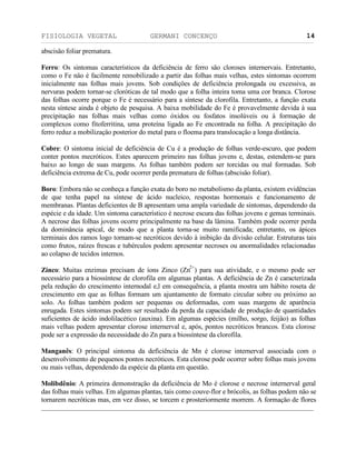 FISIOLOGIA VEGETAL GERMANI CONCENÇO
___________________________________________________________________________________________________________________________________________________________
_________________________________________________________________
14
abscisäo foliar prematura.
Ferro: Os sintomas característicos da deficiência de ferro säo cloroses internervais. Entretanto,
como o Fe näo é facilmente remobilizado a partir das folhas mais velhas, estes sintomas ocorrem
inicialmente nas folhas mais jovens. Sob condiçöes de deficiência prolongada ou excessiva, as
nervuras podem tornar-se cloróticas de tal modo que a folha inteira toma uma cor branca. Clorose
das folhas ocorre porque o Fe é necessário para a síntese da clorofila. Entretanto, a funçäo exata
nesta síntese ainda é objeto de pesquisa. A baixa mobilidade do Fe é provavelmente devida à sua
precipitaçäo nas folhas mais velhas como óxidos ou fosfatos insolúveis ou à formaçäo de
complexos como fitoferritina, uma proteína ligada ao Fe encontrada na folha. A precipitaçäo do
ferro reduz a mobilizaçäo posterior do metal para o floema para translocaçäo a longa distância.
Cobre: O sintoma inicial de deficiência de Cu é a produçäo de folhas verde-escuro, que podem
conter pontos mecróticos. Estes aparecem primeiro nas folhas jovens e, destas, estendem-se para
baixo ao longo de suas margens. As folhas também podem ser torcidas ou mal formadas. Sob
deficiência extrema de Cu, pode ocorrer perda prematura de folhas (abscisäo foliar).
Boro: Embora näo se conheça a funçäo exata do boro no metabolismo da planta, existem evidências
de que tenha papel na síntese de ácido nucleico, respostas hormonais e funcionamento de
membranas. Plantas deficientes de B apresentam uma ampla variedade de sintomas, dependendo da
espécie e da idade. Um sintoma característico é necrose escura das folhas jovens e gemas terminais.
A necrose das folhas jovens ocorre principalmente na base da lâmina. Também pode ocorrer perda
da dominância apical, de modo que a planta torna-se muito ramificada; entretanto, os ápices
terminais dos ramos logo tornam-se necróticos devido à inibiçäo da divisäo celular. Estruturas tais
como frutos, raízes frescas e tubérculos podem apresentar necroses ou anormalidades relacionadas
ao colapso de tecidos internos.
Zinco: Muitas enzimas precisam de íons Zinco (Zn
2+
) para sua atividade, e o mesmo pode ser
necessário para a biossíntese de clorofila em algumas plantas. A deficiência de Zn é caracterizada
pela reduçäo do crescimento internodal e,l em consequência, a planta mostra um hábito roseta de
crescimento em que as folhas formam um ajuntamento de formato circular sobre ou próximo ao
solo. As folhas também podem ser pequenas ou deformadas, com suas margens de aparência
enrugada. Estes sintomas podem ser resultado da perda da capacidade de produçäo de quantidades
suficientes de ácido indolilacético (auxina). Em algumas espécies (milho, sorgo, feijäo) as folhas
mais velhas podem apresentar clorose internerval e, após, pontos necróticos brancos. Esta clorose
pode ser a expressäo da necessidade do Zn para a biossíntese da clorofila.
Manganês: O principal sintoma da deficiência de Mn é clorose internerval associada com o
desenvolvimento de pequenos pontos necróticos. Esta clorose pode ocorrer sobre folhas mais jovens
ou mais velhas, dependendo da espécie da planta em questäo.
Molibdênio: A primeira demonstraçäo da deficiência de Mo é clorose e necrose internerval geral
das folhas mais velhas. Em algumas plantas, tais como couve-flor e brócolis, as folhas podem näo se
tornarem necróticas mas, em vez disso, se torcem e prosteriormente morrem. A formaçäo de flores
 