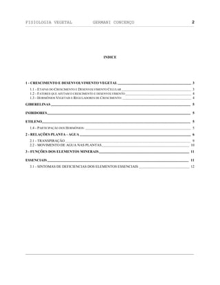 FISIOLOGIA VEGETAL GERMANI CONCENÇO
___________________________________________________________________________________________________________________________________________________________
_________________________________________________________________
2
INDICE
1 - CRESCIMENTO E DESENVOLVIMENTO VEGETAL .................................................................................. 3
1.1 - ETAPAS DO CRESCIMENTO E DESENVOLVIMENTO CELULAR .............................................................................. 3
1.2 - FATORES QUE AFETAM O CRESCIMENTO E DESENVOLVIMENTO.......................................................................... 4
1.3 - HORMÔNIOS VEGETAIS E REGULADORES DE CRESCIMENTO:............................................................................. 4
GIBERELINAS............................................................................................................................................................ 5
INIBIDORES................................................................................................................................................................ 5
ETILENO...................................................................................................................................................................... 5
1.4 - PARTICIPAÇÄO DOS HORMÔNIOS: ...................................................................................................................... 5
2 - RELAÇÖES PLANTA - AGUA ............................................................................................................................ 6
2.1 - TRANSPIRAÇÄO ............................................................................................................................................ 9
2.2 - MOVIMENTO DE AGUA NAS PLANTAS.................................................................................................. 10
3 - FUNÇÖES DOS ELEMENTOS MINERAIS..................................................................................................... 11
ESSENCIAIS.............................................................................................................................................................. 11
3.1 - SINTOMAS DE DEFICIENCIAS DOS ELEMENTOS ESSENCIAIS ......................................................... 12
 