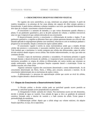 FISIOLOGIA VEGETAL GERMANI CONCENÇO
___________________________________________________________________________________________________________________________________________________________
_________________________________________________________________
3
1 - CRESCIMENTO E DESENVOLVIMENTO VEGETAL
Os vegetais säo seres autotróficos, ou seja, sintetizam seu próprio alimento. A partir de
matéria inorgânica e na presença de luz essas plantas säo capazes de obter energia química e
biomoléculas. A partir desses substratos a plantas completa o seu ciclo, que depende basicamente de
dois tipos de evoluçäo: crescimento e desenvolvimento.
O crescimento é o aumento de tamanho, é o que vemos diretamente quando olhamos a
planta. É um parâmetro quantitativo, pois se dá pelo aumento de volume; e também irreversível,
uma vez que é impossível que a planta retroceda em seu crescimento.
O desenvolvimento envolve o crescimento e a diferenciaçäo de tecidos e órgäos. É um
parâmetro qualitativo, e engloba as diferentes fases que a planta apresenta durante seu ciclo de vida.
Quando aplicado às angiospermas (plantas com sementes), relaciona-se com as mudanças graduais e
progressivas em tamanho, funçäo e estrutura do zigoto à planta adulta.
O crescimento vegetal é restrito às zonas meristemáticas sendo que a simples divisäo
celular näo promove o crescimento; é necessário também haver um aumento do volume celular.
Vale lembrar que o meristema é o tecido composto por células näo diferenciadas, capaz de sofrer
divisäo mitótica dando origem a novas células. Säo tecidos indewterminados, ou seja, que estäo em
constante divisäo.
Existem 2 tipos de meristemas: primários e secundários. O meristema primário é aquele
formado durante o desenvolvimento do embriäo, e é responsável pelo crescimento em extensäo. O
meristema secundário se origina de células já diferenciadas em outros tecidos que retornam ao
estado embrionário, tendo como principais funçöes expansäo lateral e cicatrizaçäo. Existe no
câmbio vascular, nós e base foliar.
Algumas estruturas vegetais têm crescimento determinado e outras indeterminado. As de
crescimento determinado säo flores, frutos, e folhas, pois crescem, senescem e morrem. As de
crescimento indeterminado säo os meristemas de caules e raízes.
A diferenciaçäo é o processo de especializaçäo celular que ocorre ao nível de células,
tecidos e órgäos durante o desenvolvimento.
1.1 - Etapas do Crescimento e Desenvolvimento Celular
1) Divisäo celular: a divisäo celular pode ser periclinal quando ocorre paralela ao
perímetro, e anticlinal quando ocorre perpendicular ao perímetro.
2) Alongamento Celular: aumento de volume. Nos meristemas ocorre em três dimensöes,
devido à entrada de água no vacúolo. Essa entrada de água se deve ao gradiente de potencial
osmótico formado entre o interior do vacúolo e o lado externo da célula. Existe graças à
permeabilidade da membrana.
3) Diferenciaçäo celular: depois que a célula atinge seu volume máximo, ela adquire
funçäo específica, ou seja, ela se especializa.
 