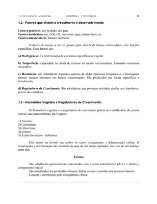 FISIOLOGIA VEGETAL GERMANI CONCENÇO
___________________________________________________________________________________________________________________________________________________________
_________________________________________________________________
4
1.2 - Fatores que afetam o crescimento e desenvolvimento
Fatores genéticos: säo herdados dos pais.
Fatores ambientais: luz, CO2, O2, nutrientes, água, temperatura, etc.
Fatores intracelulares: balanço hormonal.
O desenvolvimento se dá em grande parte através de fatores intracelulares, com funçöes
específicas. Estes fatores säo:
a) Morfogênese: é a diferenciaçäo de estruturas específicas no vegetal.
b) Totipotência: capacidade da célula de retornar ao estado meristemático, formando meristema
secundário.
c) Hormônios: säo substâncias orgânicas capazes de afetar processos bioquímicos e fisiológicos
mesmo estando presentes em baixas concentraçöes. Säo produzidos em locais específicos e
translocados.
d) Reguladores de Crescimento: Säo substâncias que possuem atividade similar aos hormônios,
porém säo sintéticos.
1.3 - Hormônios Vegetais e Reguladores de Crescimento:
Os hormônios vegetais e os reguladores de crescimento podem ser classificados, de acordo
com as suas características, em 5 grupos:
1) Auxinas;
2) Citocininas;
3) Giberelinas;
4) Etileno;
5) Acido abscisico e inibidores.
Eles atuam na divisäo em ambos os casos: alongamento e diferenciaçäo celular. O
crescimento e diferenciaçäo näo resultam da açäo de um único regulador, mas sim de um balanço
entre eles.
Auxinas
Säo substâncias quimicamente relacionadas com o ácido indolilacético (AIA), e afetam o
alongamento celular.
Säo sintetizados nos primórdios foliares, folhas jovens e sementes em desenvolvimento.
Causam o crescimento pelo alongamento celular.
 