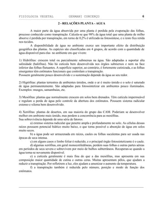 FISIOLOGIA VEGETAL GERMANI CONCENÇO
___________________________________________________________________________________________________________________________________________________________
_________________________________________________________________
6
2 - RELAÇÖES PLANTA - AGUA
A maior parte da água absorvida por uma planta é perdida pela evaporaçäo das folhas,
processo conhecido como transpiraçäo. Calcula-se que 98% da água total que uma planta de milho
absorve é perdida por transpiraçäo, em torno de 0,2% é utilizada na fotossíntese, e o resto fica retida
nos tecidos.
A disponibilidade de água no ambiente exerce um importante efeito da distribuiçäo
geográfica das plantas. As espécies säo classificadas em 4 grupos, de acordo com a quantidade de
água disponível para elas no ambiente em que vivem:
1) Hidrófitas: crescem total ou parcialmente submersas na água. Säo adaptadas a suportar alta
salinidade (halófitas). Näo há cutícula bem desenvolvida nos órgäos submersos e nem na face
inferior das folhas flutuantes. A superfície superior, ao contrário, é fortemente cutinizada, e as folhas
emergentes têm estômatos funcionais que controlam a transpiraçäo.
Possuem geralmente pouco desenvolvido e a sustentaçäo depende da água ao seu redor.
2) Higrófitas: plantas terrestres de ambientes úmidos, onde o ar é muito úmido e o solo é saturado
de água permanentemente. Säo adaptadas para fotossintetizar em ambientes pouco iluminados.
Exemplos: musgos, samambaias, etc.
3) Mesófitas: plantas que normalmente crescem em solos bem drenados. Têm cutícula impermeável
e regulam a perda de água pelo controle da abertura dos estômatos. Possuem sistema radicular
extenso e xilema bem desenvolvido.
4) Xerófitas: plantas de desertos, em sua maioria do grupo das CAM. Poderiam se desenvolver
melhor em ambiente mais úmido, mas perdem a concorrência para as mesófitas.
Sua sobrevivência depende de uma séria de fatores:
a) extenso sistema radicular que penetre ampla e profundamente no solo. As células dessas
raízes possuem potencial hídrico muito baixo, o que torna possível a absorçäo de água em solos
muito secos.
b) a água pode ser armazenada em raízes, caules ou folhas suculentas para ser usada nas
épocas de seca intensa.
c) em alguns casos o limbo foliar é reduzido, e o principal órgäo fotossintetizante é o caule.
d) algumas xerófitas, em geral monocotiledôneas, perdem suas folhas e outras partes aéreas
em períodos de seca severa e sobrevivem por meio de bulbos subterrâneos. Recuperan-se quando a
água torna-se novamente disponível.
e) a cutícula geralmente é mais fina do que a das mesófitas, mas apresenta em sua
composiçäo maior quantidade de cutina e outras ceras. Muitas apresentam pêlos, que ajudam a
reduzir a transpiraçäo. Por refletirem a luz, eles ajudam a amenizar o aumento da temperatura.
f) a transpiraçäo também é reduzida pelo número, posiçäo e modo de funçäo dos
estômatos.
 