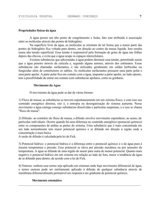 FISIOLOGIA VEGETAL GERMANI CONCENÇO
___________________________________________________________________________________________________________________________________________________________
_________________________________________________________________
7
Propriedades físicas da água
A água possui um alto ponto de congelamento e fusäo, fato este atribuído à associaçäo
entre as moléculas através das pontes de hidrogênio.
Na superfície livre da água, as moléculas se orientam de tal forma que a maior parte das
pontes de hidrogênio fica voltada para dentro, em direçäo ao centro da massa líquida. Isso resulta
numa alta tensäo superficial. Essa tensäo é responsável pela formaçäo de gotas de água nas folhas
depois das chuvas, e evita que a água ocupe os espaços intercelulares.
Existem substâncias que adicionadas à água podem diminuir essa tensäo, permitindo assim
que a água penetre através da cutícula e, segundo alguns autores, através dos estômatos. Essas
substâncias säo chamadas surfactantes, e säo utilizados geralmente em caldas herbicidas ou
fungicidas além de constituirem os saböes. As moléculas surfactantes possuem uma parte polar e
uma parte apolar. A parte polar fica em contato com a água, enquanto a parte apolar, no lado oposto,
tem a possibilidade de entrar em contato com substâncias apolares, como as gorduras.
Movimento da Agua
O movimento da água pode se dar de várias formas:
1) Fluxo de massa: as substâncias se movem espontaneamente em um sistema físico, e com isso seu
conteúdo energético diminui, isto é, a entropia ou desorganizaçäo do sistema aumenta. Nesse
movimento a água carrega consigo substäncias dissolvidas e partículas suspensas, e a isso se chama
"fluxo de massa".
2) Difusäo: ao contrário do fluxo de massa, a difusäo envolve movimento espontâneo, ao acaso, de
partículas individuais. Ocorre quando há uma diferença no conteúdo energético (potencial químico)
entre os componentes de ambas as partes do sistema. Uma substância que é mais concentrada em
um lado normalmente tem maior potencial químico e se difunde em direçäo à regiäo onde a
concentraçäo é mais baixa.
A razäo de difusäo é calculada pela lei de Fick.
3) Potencial hídrico: o potencial hídrico é a diferença entre o potencial químico e o de água pura à
mesma temperatura e pressäo. Esse potencial se eleva por pressäo mecânica ou por aumento da
temperatura. A água se difunde de uma regiäo de maior para outra de menor potencial. Quanto mais
negativo o potencial hídrico em um sistema em relaçäo ao lado de fora, maior a tendência da água
de se difundir para dentro, de acordo com a lei de Fick.
4) Osmose: embora esse termo seja aplicado em sistemas onde haja movimento diferencial de água,
o termo osmose pode ser estritamente aplicado à difusäo de qualquer substância através de
membrana diferencialmente permeável em resposta a um gradiente de potencial químico.
Movimento estomático
 