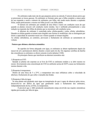 FISIOLOGIA VEGETAL GERMANI CONCENÇO
___________________________________________________________________________________________________________________________________________________________
_________________________________________________________________
8
Os estômatos nada mais säo do que pequenos poros na cutícula. É através desses poros que
se processam as trocas gasosas. Os estômatos se formam antes que a folha complete a maior parte
de sua expansäo e assim o número de estômatos, por folha, näo muda muito durante a expansäo
foliar, sendo praticamente o mesmo em folha jovem e em folha adulta.
O número de estômatos por unidade de área foliar é maior em condiçöes secas do que
quando as plantas crescem sob condiçöes muito úmidas. Isso é atribuído principalmente a uma
reduçäo na expansäo das folhas de plantas que se encontram sob condiçöes secas.
A abertura do estômato é controlada pelas células-guarda e pelas células subsidiárias.
Quando as células-guarda se tornam mais túrgidas suas formas se modificam; elas se distinguem por
terem a capacidade de aumentar muito seu volume quando se tornam túrgidas.
As células subsidiárias, ao contrário, provocam o fechamento do estômato ao aumentarem de
volume.
Fatores que afetam a abertura estomática
Se supridos de forma adequada com água, os estômatos se abrem rapidamente depois do
nascer do sol e permanecem abertos durante a maior parte do dia. Em algumas xerófitas da família
das crassuláceas os estômatos se abrem somente à noite (plantas CAM).
Os principais fatores que interferem na abertura estomática säo:
1) Resposta ao CO2:
Quando as plantas säo expostas ao ar livre de CO2 os estômatos tendem a se abrir mesmo no
escuro. Inversamente uma concentraçäo de CO2 no ambiente acima de 0,03% causa seu fechamento
mesmo durante o dia.
2) Resposta à temperatura:
Dentro de uma faixa de 5 a 25°C, a temperatura tem mais influência sobre a velocidade da
abertura e fechamento do que sobre o tamanho das fendas.
3) Resposta à falta de água:
Se uma planta está perdendo mais água na transpiraçäo do que é capaz de absorver pelas raízes,
desenvolve-se um déficit de água que geralmente causa o fechamento dos estômatos,
independentemente da luz, [CO2], ou temperatura.
É provável que o ABA produzido naturalmente esteja envolvido nas reaçöes estomáticas
rápidas provocadas por falta de água.
 