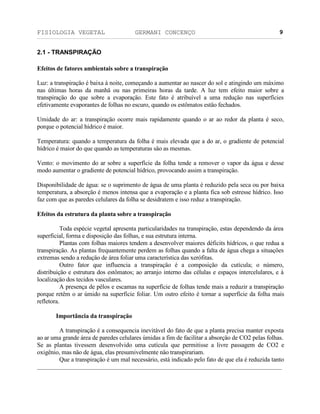 FISIOLOGIA VEGETAL GERMANI CONCENÇO
___________________________________________________________________________________________________________________________________________________________
_________________________________________________________________
9
2.1 - TRANSPIRAÇÄO
Efeitos de fatores ambientais sobre a transpiraçäo
Luz: a transpiraçäo é baixa à noite, começando a aumentar ao nascer do sol e atingindo um máximo
nas últimas horas da manhä ou nas primeiras horas da tarde. A luz tem efeito maior sobre a
transpiraçäo do que sobre a evaporaçäo. Este fato é atribuível a uma reduçäo nas superfícies
efetivamente evaporantes de folhas no escuro, quando os estômatos estäo fechados.
Umidade do ar: a transpiraçäo ocorre mais rapidamente quando o ar ao redor da planta é seco,
porque o potencial hídrico é maior.
Temperatura: quando a temperatura da folha é mais elevada que a do ar, o gradiente de potencial
hídrico é maior do que quando as temperaturas säo as mesmas.
Vento: o movimento do ar sobre a superfície da folha tende a remover o vapor da água e desse
modo aumentar o gradiente de potencial hídrico, provocando assim a transpiraçäo.
Disponibilidade de água: se o suprimento de água de uma planta é reduzido pela seca ou por baixa
temperatura, a absorçäo é menos intensa que a evaporaçäo e a planta fica sob estresse hídrico. Isso
faz com que as paredes celulares da folha se desidratem e isso reduz a transpiraçäo.
Efeitos da estrutura da planta sobre a transpiraçäo
Toda espécie vegetal apresenta particularidades na transpiraçäo, estas dependendo da área
superficial, forma e disposiçäo das folhas, e sua estrutura interna.
Plantas com folhas maiores tendem a desenvolver maiores déficits hídricos, o que redua a
transpiraçäo. As plantas frequantemente perdem as folhas quando a falta de água chega a situaçöes
extremas sendo a reduçäo de área foliar uma característica das xerófitas.
Outro fator que influencia a transpiraçäo é a composiçäo da cutícula; o número,
distribuiçäo e estrutura dos estômatos; ao arranjo interno das células e espaços intercelulares, e à
localizaçäo dos tecidos vasculares.
A presença de pêlos e escamas na superfície de folhas tende mais a reduzir a transpiraçäo
porque retêm o ar úmido na superfície foliar. Um outro efeito é tornar a superfície da folha mais
refletora.
Importância da transpiraçäo
A transpiraçäo é a consequencia inevitável do fato de que a planta precisa manter exposta
ao ar uma grande área de paredes celulares úmidas a fim de facilitar a absorçäo de CO2 pelas folhas.
Se as plantas tivessem desenvolvido uma cutícula que permitisse a livre passagem de CO2 e
oxigênio, mas näo de água, elas presumivelmente näo transpirariam.
Que a transpiraçäo é um mal necessário, está indicado pelo fato de que ela é reduzida tanto
 