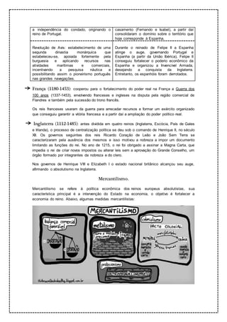 a independência do condado, originando o
reino de Portugal.
casamento (Fernando e Isabel), a partir daí
consolidaram o domínio sobre o território que
hoje corresponde à Espanha.
Revolução de Avis: estabelecimento de uma
segunda dinastia monárquica que
estabeleceu-se, apoiada fortemente pela
burguesia e aplicando recursos nas
atividades marítimas e comerciais,
incentivando a pesquisa náutica e
possibilitando assim o pioneirismo português
nas grandes navegações.
Durante o reinado de Felipe II a Espanha
atinge o auge, governando Portugal e
Espanha (a partir da União Ibérica), Felipe II
conseguiu fortalecer o poderio econômico da
Espanha e organizou a Invencível Armada,
desejando a conquista da Inglaterra.
Entretanto, os espanhóis foram derrotados.
França (1180-1453): cooperou para o fortalecimento do poder real na França a Guerra dos
100 anos (1337-1453), envolvendo franceses e ingleses na disputa pela região comercial de
Flandres e também pela sucessão do trono francês.
Os reis franceses usaram da guerra para arrecadar recursos e formar um exército organizado
que conseguiu garantir a vitória francesa e a partir daí a ampliação do poder político real.
Inglaterra (1112-1485): antes dividida em quatro reinos (Inglaterra, Escócia, País de Gales
e Irlanda), o processo de centralização política se deu sob o comando de Henrique II, no século
XII. Os governos seguintes dos reis Ricardo Coração de Leão e João Sem Terra se
caracterizaram pela ausência dos mesmos e isso motivou a nobreza a impor um documento
limitando as funções do rei. No ano de 1215, o rei foi obrigado a assinar a Magna Carta, que
impedia o rei de criar novos impostos ou alterar leis sem a aprovação do Grande Conselho, um
órgão formado por integrantes da nobreza e do clero.
Nos governos de Henrique VIII e Elizabeth I o estado nacional britânico alcançou seu auge,
afirmando o absolutismo na Inglaterra.
Mercantilismo.
Mercantilismo se refere à política econômica dos reinos europeus absolutistas, sua
característica principal é a intervenção do Estado na economia, o objetivo é fortalecer a
economia do reino. Abaixo, algumas medidas mercantilistas:
 