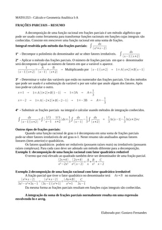 MAT01353 - Cálculo e Geometria Analítica I-A
FRAÇÕES PARCIAIS – RESUMO
A decomposição de uma função racional em frações parciais é um método algébrico que
pode ser usado como ferramenta para transformar funções racionais em funções cujas integrais são
conhecidas. Consiste em reescrever uma função racional em uma soma de frações.
dx
Integral resolvida pelo método das frações parciais: ∫
( x² + x−2)
dx
1º - Decompor o polinômio do denominador até se obter fatores irredutíveis. ∫
(x−1)(x +2)
2º - Aplicar o método das frações parciais. O número de frações parciais em que o denominador
será decomposto é igual ao número de fatores em que a variável x aparece.
1
A
B
=
+
→ Multiplicando por ( x−1)( x+2) → 1= A ( x+2)+B(x−1)
( x−1)(x+ 2) ( x−1) ( x+ 2)
3º - Determinar o valor das variáveis que estão no numerador das frações parciais. Um dos métodos
que pode ser usado é a substituição da variável x por um valor que anule algum dos fatores. Após
isso pode-se calcular o outro.
1
x=1 → 1= A (1+ 2)+ B(1−1) → 1=3A → A=
3
1
x=−2 → 1= A (−2+2)+ B(−2−1) → 1=−3B → A=−
3
4º - Substituir as frações parciais na integral e calcular usando métodos de integração conhecidos.
dx

1/3

1/3

1

dx

1

dx

∫ (x−1)( x +2)=∫ ( x−1 − x +2 )dx= 3 ∫ ( x−1) − 3 ∫ (x +2)

=

1
1
ln ∣x−1∣− ln∣x+ 2∣+c
3
3

Outros tipos de frações parciais:
Quando uma função racional de grau n é decomposta em uma soma de frações parciais
pode-se obter fatores irredutíveis de até grau n-1. Neste resumo são analisados apenas fatores
lineares (item anterior) e quadráticos.
Os fatores quadráticos podem ser redutíveis (possuem raízes reais) ou irredutíveis (possuem
raízes complexas). Para cada caso deve ser adotado um método diferente para a decomposição.
Exemplo 1: decomposição de uma função racional com fator quadrático redutível
O termo que está elevado ao quadrado também deve ser denominador de uma fração parcial.
(2x +4 ) (2x+ 4) A B
C
=
= + +
x³ −2x² x² ( x−2) x x² x−2
Exemplo 2:decomposição de uma função racional com fator quadrático irredutível
A fração parcial que tiver o fator quadrático no denominador terá Ax + B no numerador.
(x²+ x −2)
( x² + x−2)
( Ax+ B)
C
=
=
+
3x²−x² +3x−1 (3x−1)(x²+ 1)
x² +1
3x−1
Da mesma forma as frações parciais resultam em funções cujas integrais são conhecidas.
A integração da soma de frações parciais normalmente resulta em uma expressão
envolvendo ln e arctg.

Elaborado por: Gustavo Fernandes

 