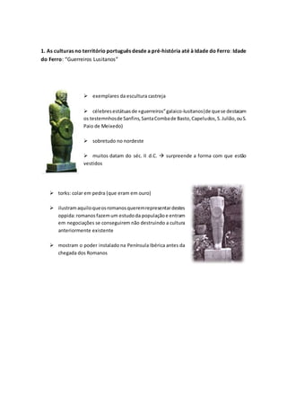 1. As culturas no território português desde a pré-história até à Idade do Ferro: Idade
do Ferro: “Guerreiros Lusitanos”
 exemplares da escultura castreja
 célebresestátuasde «guerreiros”galaico-lusitanos(de quese destacam
os testemnhosde Sanfins,SantaCombade Basto,Capeludos,S.Julião,ouS.
Paio de Meixedo)
 sobretudo no nordeste
 muitos datam do séc. II d.C.  surpreende a forma com que estão
vestidos
 torks: colar em pedra (que eram em ouro)
 ilustramaquiloqueosromanosqueremrepresentardestes
oppida:romanos fazemum estudoda populaçãoe entram
em negociações se conseguirem não destruindo a cultura
anteriormente existente
 mostram o poder instalado na Península Ibérica antes da
chegada dos Romanos
 