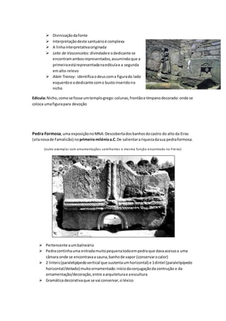  Divinizaçãodafonte
 Interpretaçãodeste santuárioé complexa
 A linhainterpretativaoriginada
 Leite de Vasconcelos: divindadee odedicante se
encontramambosrepresentados,assumindoque a
primeiraestárepresentadanaedículae a segunda
emalto-relevo
 Alain Tranoy: identificaodeuscoma figurado lado
esquerdoe odedicante como bustoinseridono
nicho
Edícula: Nicho,comose fosse umtemplogrego:colunas,frontãoe tímpanodecorado:onde se
coloca umafigurapara devoção
Pedra Formosa,uma exposiçãonoMNA:Descobertadosbanhosdocastro do alto da Eiras
(vilanovade Famalicão) noprimeiromilénioa.C.De salientarariquezadasua pedraformosa.
(outro exemplar com ornamentações semlhantes e mesma função encontrado no Freixo)
 Pertencente aumbalneário
 Pedracontinhauma entradamuitopequenatodaempedra que davaacessoa uma
câmara onde se encontravaa sauna,banhode vapor (conservarocalor)
 2 linteis(paralelipípedovertical que sustentaumhorizontal) e 1dintel (paralelipípedo
horizontal/deitado) muitoornamentado:iníciodaconjugaçãoda contrução e da
ornamentação/decoração,entre aarquiteturae aescultura
 Gramática decorativaque se vai conservar,o léxico
 
