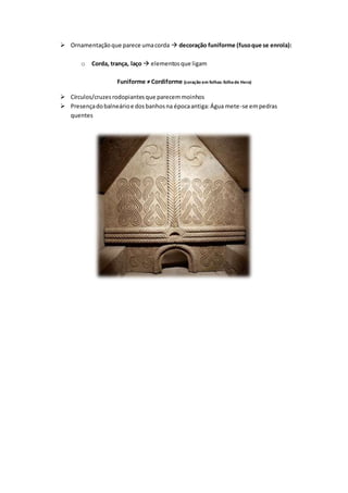  Ornamentaçãoque parece umacorda  decoração funiforme (fusoque se enrola):
o Corda, trança, laço  elementosque ligam
Funiforme ≠ Cordiforme (coração em folhas: folhade Hera)
 Círculos/cruzesrodopiantesque parecemmoinhos
 Presençadobalneárioe dosbanhosna épocaantiga:Água mete-se empedras
quentes
 