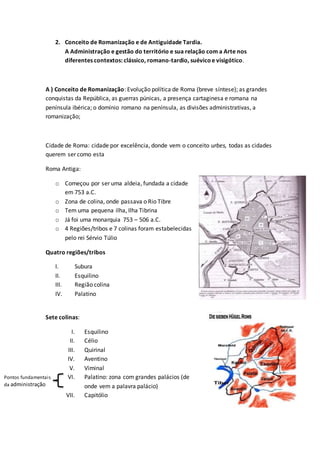 2. Conceito de Romanização e de Antiguidade Tardia.
A Administração e gestão do território e sua relação com a Arte nos
diferentes contextos: clássico, romano-tardio, suévicoe visigótico.
A ) Conceito de Romanização: Evolução política de Roma (breve síntese); as grandes
conquistas da República, as guerras púnicas, a presença cartaginesa e romana na
península ibérica; o domínio romano na península, as divisões administrativas, a
romanização;
Cidade de Roma: cidade por excelência, donde vem o conceito urbes, todas as cidades
querem ser como esta
Roma Antiga:
o Começou por ser uma aldeia, fundada a cidade
em 753 a.C.
o Zona de colina, onde passava o Rio Tibre
o Tem uma pequena ilha, Ilha Tibrina
o Já foi uma monarquia 753 – 506 a.C.
o 4 Regiões/tribos e 7 colinas foram estabelecidas
pelo rei Sérvio Túlio
Quatro regiões/tribos
I. Subura
II. Esquilino
III. Região colina
IV. Palatino
Sete colinas:
I. Esquilino
II. Célio
III. Quirinal
IV. Aventino
V. Viminal
VI. Palatino: zona com grandes palácios (de
onde vem a palavra palácio)
VII. Capitólio
Pontos fundamentais
da administração
 