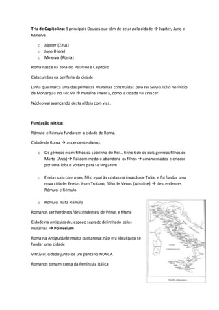 Tria de Capitolina: 3 principais Deuses que têm de zelar pela cidade  Júpiter, Juno e
Minerva
o Júpiter (Zeus)
o Juno (Hera)
o Minerva (Atena)
Roma nasce na zona do Palatino e Capitólio
Catacumbes na periferia da cidade
Linha que marca uma das primeiras muralhas construídas pelo rei Sérvio Túlio no início
da Monarquia no séc.VII  muralha imensa, como a cidade vai crescer
Núcleo vai avançando desta aldeia com vias.
Fundação Mítica:
Rómulo e Rémulo fundaram a cidade de Roma.
Cidade de Roma  ascendente divino:
o Os gémeos eram filhos da sobrinha do Rei... tinha tido os dois gémeos filhos de
Marte (Ares)  Pai com medo e abandona os filhos  amamentados e criados
por uma loba e voltam para se vingarem
o Eneias saiu com o seu filho e pai às costas na invasão de Tróia, e foi fundar uma
nova cidade: Eneias é um Troiano, filho de Vénus (Afrodite)  descendentes
Rómulo e Rémulo
o Rómulo mata Rémulo
Romanos ser herdeiros/descendentes de Vénus e Marte
Cidade na antiguidade, espaço sagrado delimitado pelas
muralhas  Pomerium
Roma na Antiguidade muito pantanosa: não era ideal para se
fundar uma cidade
Vitrúvio: cidade junto de um pântano NUNCA
Romanos tomam conta da Península Itálica.
 