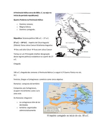 A Península Itálica cerca de 500 a. C. ou seja no
início do período republicano):
Quatro Poderes na Península Itálica:
o Domínio romano;
o Magna Grécia;
o Domínio cartaginês.
Républica: Sistema político 506 a.C. – 27 a.C.
27 a.C. – 14ª d.C. : Império de César Augusto
(Otávio): Gaius Julius Caesar Octalianos Augustus
 Seu avô Júlio César  ficou com Julius Caesar
Tornou-se um Principado (melhor designação
deste regime político) estabelece-se a partir de 27
a.C.
Chegada
146 a.C. chegada dos romanos à Península Ibérica ( a seguir à 1ª Guerra Púnica no séc.
III )
Fenícios, Gregos e Cartagineses: comércio como único objetivo
Romanos: conquista do território
Conquistas aos Cartagineses,
ocupam inicialmente a zona sul e
zona este.
Os Romanos chegaram:
o os cartagineses têm de ter
derrotados
o teritórios organizados
administrativamente
O império cartaginês no início do séc. III a.C.
 