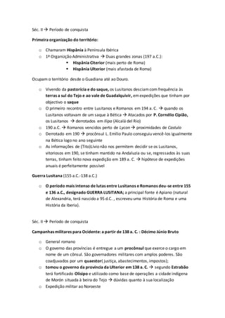 Séc. II  Período de conquista
Primeira organização do território:
o Chamaram Hispânia à Península Ibérica
o 1ª Organizção Administrativa  Duas grandes zonas (197 a.C.):
 Hispânia Citerior (mais perto de Roma)
 Hispânia Ulterior (mais afastada de Roma)
Ocupam o território desde o Guadiana até ao Douro.
o Vivendo da pastorícia e do saque, os Lusitanos desciamcom frequência às
terras a sul do Tejo e ao vale de Guadalquivir, emexpedições que tinham por
objectivo o saque
o O primeiro recontro entre Lusitanos e Romanos em 194 a. C.  quando os
Lusitanos voltavam de um saque à Bética  Atacados por P. Cornélio Cípião,
os Lusitanos  derrotados em Ilipa (Alcalá del Rio)
o 190 a.C.  Romanos vencidos perto de Lycon  proximidades de Castulo
o Derrotado em 190  procônsul L. Emílio Paulo conseguiu vencê-los igualmente
na Bética logo no ano seguinte
o As informações de (Tito)Lívio não nos permitem decidir se os Lusitanos,
vitoriosos em 190, se tinham mantido na Andaluzia ou se, regressados às suas
terras, tinham feito nova expedição em 189 a. C.  hipótese de expedições
anuais é perfeitamente possível
Guerra Lusitana (155 a.C.-138 a.C.)
o O período mais intenso de lutas entre Lusitanos e Romanos deu-se entre 155
e 136 a.C., designado GUERRA LUSITANA; a principal fonte é Apiano (natural
de Alexandria, terá nascido a 95 d.C. , escreveu uma História de Roma e uma
História da Iberia).
Séc. II  Período de conquista
Campanhas militares para Ocidente: a partir de 138 a. C. : Décimo Júnio Bruto
o General romano
o O governo das províncias é entregue a um procônsul que exerce o cargo em
nome de um cônsul. São governadores militares com amplos poderes. São
coadjuvados por um quaestor( justiça, abastecimentos, impostos);
o tomou o governo da província da Ulterior em 138 a. C.  segundo Estrabão
terá fortificado Olisipo e utilizado como base de operações a cidade indígena
de Morón situada à beira do Tejo  dúvidas quanto à sua localização
o Expedição militar ao Noroeste
 