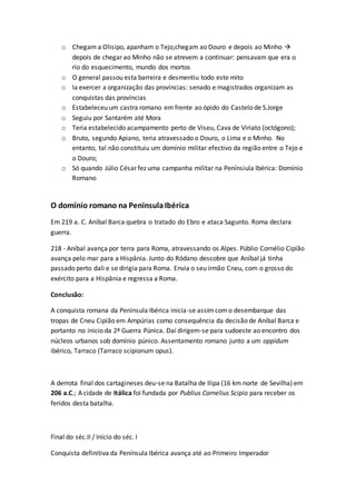 o Chegam a Olisipo, apanham o Tejo,chegam ao Douro e depois ao Minho 
depois de chegar ao Minho não se atrevem a continuar: pensavam que era o
rio do esquecimento, mundo dos mortos
o O general passou esta barreira e desmentiu todo este mito
o Ia exercer a organização das províncias: senado e magistrados organizam as
conquistas das províncias
o Estabeleceu um castra romano em frente ao ópido do Castelo de S.Jorge
o Seguiu por Santarém até Mora
o Teria estabelecido acampamento perto de Viseu, Cava de Viriato (octógono);
o Bruto, segundo Apiano, teria atravessado o Douro, o Lima e o Minho. No
entanto, tal não constituiu um domínio militar efectivo da região entre o Tejo e
o Douro;
o Só quando Júlio César fez uma campanha militar na Penínsiula Ibérica: Domínio
Romano
O domínio romano na PenínsulaIbérica
Em 219 a. C. Aníbal Barca quebra o tratado do Ebro e ataca Sagunto. Roma declara
guerra.
218 - Aníbal avança por terra para Roma, atravessando os Alpes. Públio Cornélio Cipião
avança pelo mar para a Hispânia. Junto do Ródano descobre que Aníbal já tinha
passado perto dali e se dirigia para Roma. Envia o seu irmão Cneu, com o grosso do
exército para a Hispânia e regressa a Roma.
Conclusão:
A conquista romana da Península Ibérica inicia-se assimcomo desembarque das
tropas de Cneu Cipião em Ampúrias como consequência da decisão de Aníbal Barca e
portanto no inicio da 2ª Guerra Púnica. Daí dirigem-se para sudoeste ao encontro dos
núcleos urbanos sob domínio púnico. Assentamento romano junto a um oppidum
ibérico, Tarraco (Tarraco scipionum opus).
A derrota final dos cartagineses deu-se na Batalha de Ilipa (16 km norte de Sevilha) em
206 a.C.; A cidade de Itálica foi fundada por Publius Cornelius Scipio para receber os
feridos desta batalha.
Final do séc.II / Início do séc. I
Conquista definitiva da Península Ibérica avança até ao Primeiro Imperador
 