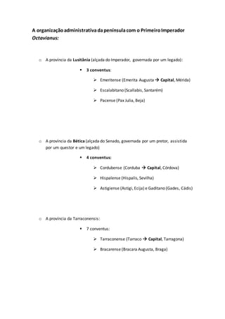 A organizaçãoadministrativadapenínsulacom o PrimeiroImperador
Octavianus:
o A província da Lusitânia (alçada do Imperador, governada por um legado):
 3 conventus:
 Emeritense (Emerita Augusta  Capital, Mérida)
 Escalabitano (Scallabis, Santarém)
 Pacense (Pax Julia, Beja)
o A província da Bética (alçada do Senado, governada por um pretor, assistida
por um questor e um legado)
 4 conventus:
 Cordubense (Corduba  Capital, Córdova)
 Hispalense (Hispalis, Sevilha)
 Astigiense (Astigi, Ecija) e Gaditano (Gades, Cádis)
o A província da Tarraconensis:
 7 conventus:
 Tarraconense (Tarraco  Capital, Tarragona)
 Bracarense (Bracara Augusta, Braga)
 