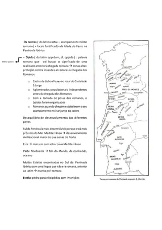 Os castros ( do latim castra – acampamento militar
romano) = locais fortificados da Idade do Ferro na
Península Ibérica
= Ópido ( do latim oppidum, pl. oppida ) : palavra
romana que vai buscar o significado de uma
realidade anterioràchegada romana  zonasaltas:
proteção contra invasões anteriores à chegada dos
Romanos
o Castrode Lisboaficavanolocal doCastelode
S.Jorge
o Aglomerados populacionais independentes
antes da chegada dos Romanos
o Com a tomada de posse dos romanos, o
ópidos foram organizados
o Romanosquandochegamestabelecemoseu
acampamento militar junto do castro
Desequilíbrio de desenvolvimentos dos diferentes
povos
Sul daPenínsulamaisdesenvolvidoporque estámais
próximo do Mar Mediterrâneo  desenvolvimento
civilizacional maior do que zonas do Norte
Este  mais em contacto com o Mediterrâneo
Parte Nordoeste  fim do Mundo, desconhecido,
oceano
Muitas Estelas encontradas no Sul da Península
Ibéricacomumalínguaque nãoeraromana,anterior
ao latim  escrita pré-romana
Estela: pedra paralelipipédica com inscrições
Melhor palavra
 