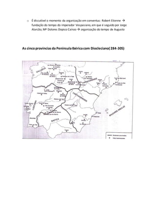 o É discutível o momento da organização em conventus: Robert Etienne 
fundação do tempo do imperador Vespasiano, em que é seguido por Jorge
Alarcão; Mª Dolores Dopico Caínzo  organização do tempo de Augusto
As cincoprovíncias da PenínsulaIbéricacom Diocleciano( 284-305)
 