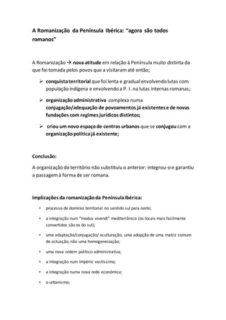 A Romanização da Península Ibérica: “agora são todos
romanos”
A Romanização  nova atitude em relação à Península muito distinta da
que foi tomada pelos povos que a visitaram até então;
 conquistaterritorial quefoi lenta e gradualenvolvendo lutas com
população indígena e envolvendo a P. I. na lutas internas romanas;
 organizaçãoadministrativa complexa numa
conjugação/adequação de povoamentos já existentese de novas
fundações com regimes jurídicos distintos;
 criou um novo espaçode centros urbanos que se conjugou com a
organizaçãopolíticajá existente;
Conclusão:
A organização do território não substituiu o anterior: integrou-o e garantiu
a passagemà forma de ser romana.
Implicações da romanizaçãoda PenínsulaIbérica:
• processo de domínio territorial no sentido sul para norte;
• a integração num “modus vivendi” mediterrânico (os locais mais facilmente
convertidos são os do sul);
• uma adaptação/conjugação/ aculturação, uma adopção de uma matriz comum
de actuação, não uma homogeneização;
• uma nova ordem político-administrativa;
• a integração num Império vastíssimo;
• a integração numa nova rede económica;
• o urbanismo;
 
