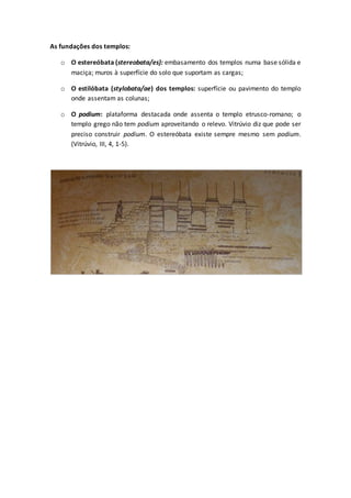 As fundações dos templos:
o O estereóbata (stereobata/es): embasamento dos templos numa base sólida e
maciça; muros à superfície do solo que suportam as cargas;
o O estilóbata (stylobata/ae) dos templos: superfície ou pavimento do templo
onde assentam as colunas;
o O podium: plataforma destacada onde assenta o templo etrusco-romano; o
templo grego não tem podium aproveitando o relevo. Vitrúvio diz que pode ser
preciso construir podium. O estereóbata existe sempre mesmo sem podium.
(Vitrúvio, III, 4, 1-5).
 