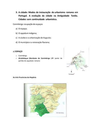 3. A cidade: Modos de instauração do urbanismo romano em
Portugal. A evolução da cidade na Antiguidade Tardia.
Cidades sem continuidade urbanística.
Conimbriga: ocupação de espaços
a) O espaço;
b) O oppidum indígena;
c) A ciuitas e a urbanização de Augusto;
d) O município e a renovação flaviana;
a) ESPAÇO
o Conímbriga
o Alcabideque (Nordeste de Conímbriga ) ponto de
partida do aqueduto romano
As três Províncias da Hispânia
 