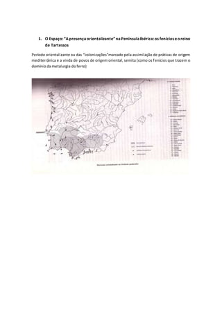 1. O Espaço:“Apresençaorientalizante”naPenínsulaIbérica:os fenícioseoreino
de Tartessos
Período orientalizante ou das “colonizações”marcado pela assimilação de práticas de origem
mediterrânica e a vinda de povos de origem oriental, semita (como os fenícios que trazem o
domínio da metalurgia do ferro)
 