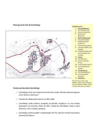 Plano geral do sítio de Conimbriga
Fontes escritas sobre Conimbriga
o Conimbriga como uma etapa do caminho que conduz Olisipo a Bracara Augusta
entre Sellium e Aeminium
o Tomada da cidade pelos Suevos em 464 e 468;
o Conimbriga ainda conhece ocupação no período visigótico e os seus bispos
participam em Concílios. Antes de 589, o bispo de Conimbriga muda-se para
Aeminium até aí simples paróquia;
o Conimbriga continua pobre e despovoada até 711, data da invasão muçulmana
da Península Ibérica.
Legenda geral:
1. Casa do Repuxos;
2. Casa da Suásticas;
3. Casa do Esqueletos
4. Termas das
Muralhas;
5. Basílicapaleocristâ
6. Casa de Cantaber;
7. Estabelecimento
comercial;
8. Termas do aqueduto;
9. Casa do Tridente e da
espada;
10. Estabelecimento com
pilares/ edifício do
viaduto;
11. Forum;
12. Casa do aurei;
13. Insula a oestedo
forum;
14. Insula do Vaso Fálico;
15. Insula a Norte das
Termas;
16. Termas do sul;
17. Insula deAndercus;
18. Insula da pátera
Emanuel;
19. Anfiteatro.
De notar que o eixo para
Sellium segue o eixo principal
do povoado pré-romano. Esta é
a única porta que se conhece.
 