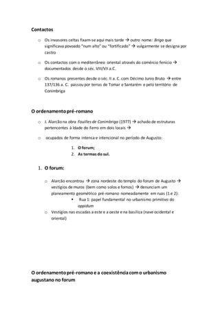 Contactos
o Os invasores celtas fixam-se aqui mais tarde  outro nome: Briga que
significava povoado “num alto” ou “fortificado”  vulgarmente se designa por
castro
o Os contactos com o mediterrâneo oriental através do comércio fenício 
documentados desde o séc. VIII/VII a.C.
o Os romanos presentes desde o séc. II a. C. com Décimo Junio Bruto  entre
137/136 a. C. passou por terras de Tomar e Santarém e pelo território de
Conimbriga
O ordenamentopré-romano
o J. Alarcão na obra Fouilles de Conimbriga (1977)  achado de estruturas
pertencentes à Idade do Ferro em dois locais 
o ocupados de forma intensa e intencional no período de Augusto:
1. O forum;
2. As termas do sul.
1. O forum:
o Alarcão encontrou  zona nordeste do templo do forum de Augusto 
vestígios de muros (bem como solos e fornos)  denunciam um
planeamento geométrico pré-romano nomeadamente em ruas (1 e 2):
 Rua 1: papel fundamental no urbanismo primitivo do
oppidum
o Vestígios nas escadas a este e a oeste e na basílica (nave ocidental e
oriental)
O ordenamentopré-romanoe a coexistênciacomo urbanismo
augustano no forum
 