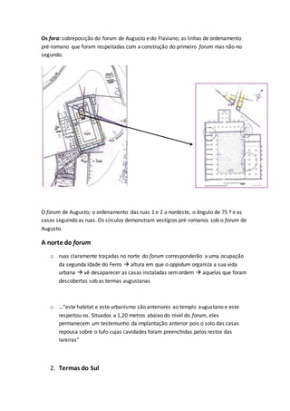 Os fora: sobreposição do forum de Augusto e do Flaviano; as linhas de ordenamento
pré-romano que foram respeitadas com a construção do primeiro forum mas não no
segundo.
O forum de Augusto; o ordenamento das ruas 1 e 2 a nordeste, o ângulo de 75 º e as
casas seguindo as ruas. Os círculos demonstram vestígios pré-romanos sob o forum de
Augusto.
A norte do forum
o ruas claramente traçadas no norte do forum corresponderão a uma ocupação
da segunda Idade do Ferro  altura em que o oppidum organiza a sua vida
urbana  vê desaparecer as casas instaladas semordem  aquelas que foram
descobertas sob as termas augustanas
o …”este habitat e este urbanismo são anteriores ao templo augustano e este
respeitou-os. Situados a 1,20 metros abaixo do nível do forum, eles
permanecem um testemunho da implantação anterior pois o solo das casas
repousa sobre o tufo cujas cavidades foram preenchidas pelos restos das
lareiras”
2. Termas do Sul
 