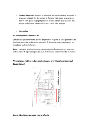 o Zona sul da termas: primeiro as termas de Augusto mais tarde alargadas e
ocupadas pela palestra das termas de Trajano. Trata-se de uma zona em
declive e em que a ocupação posterior do solo fez com que as partes mais
antigas tenham sido conservadas mais a sul na zona abrupta;
o Conclusões:
As diferenças entre a zona 1 e a 2 :
Zona1: vestígios encontrados a norte do forum de Augusto  linha geométrica de
implantação regular embora não ortogonal  desconhece-se o monumento em
relação ao qual se alinhariam
Zona 2: vestígios a sul perto das termas de Augusto não demonstram o mesmo
ordenamento agravados pelo desnível do terreno e pelo movimento do mesmo
Vestígios dohabitat indígenavizinhodas primitivas termas dosul
(augustanas)
Coexistênciaaugustanae rupturaflávia
HabitatindígenaTermasdeAugusto
 