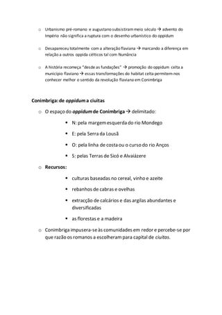 o Urbanismo pré-romano e augustano subsistirammeio século  advento do
Império não significa a ruptura com o desenho urbanístico do oppidum
o Desapareceu totalmente com a alteração flaviana  marcando a diferença em
relação a outros oppida célticos tal com Numância
o A história recomeça “desde as fundações”  promoção do oppidum celta a
município flaviano  essas transformações do habitat celta permitem-nos
conhecer melhor o sentido da revolução flaviana em Conimbriga
Conimbriga:de oppiduma ciuitas
o O espaço do oppidumde Conimbriga delimitado:
 N: pela margem esquerda do rio Mondego
 E: pela Serra da Lousã
 O: pela linha de costa ou o curso do rio Anços
 S: pelas Terras de Sicó e Alvaiázere
o Recursos:
 culturas baseadas no cereal, vinho e azeite
 rebanhos de cabras e ovelhas
 extracção de calcários e das argilas abundantes e
diversificadas
 as florestas e a madeira
o Conimbriga impusera-seàs comunidades em redor e percebe-se por
que razão os romanos a escolheram para capital de ciuitas.
 