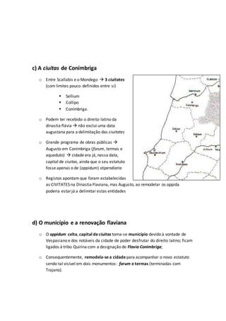 c) A ciuitas de Conímbriga
o Entre Scallabis e o Mondego  3 ciuitates
(com limites pouco definidos entre si)
 Sellium
 Collipo
 Conímbriga.
o Podem ter recebido o direito latino da
dinastia flávia  não exclui uma data
augustana para a delimitação das ciuitates
o Grande programa de obras públicas 
Augusto em Conimbriga (forum, termas e
aqueduto)  cidade era já, nessa data,
capital de ciuitas, ainda que o seu estatuto
fosse apenas o de (oppidum) stipendiaria
o Registos apontam que foram estabelecidas
as CIVITATES na Dinastia Flaviana, mas Augusto, ao remodelar os oppida
poderia estar já a delimitar estas entidades
d) O município e a renovação flaviana
o O oppidum celta, capital de ciuitas torna-se município devido à vontade de
Vespasiano e dos notáveis da cidade de poder desfrutar do direito latino; ficam
ligados à tribo Quirina com a designação de Flavia Conimbriga;
o Consequentemente, remodela-se a cidade para acompanhar o novo estatuto
sendo tal visível em dois monumentos: forum e termas (terminadas com
Trajano).
 