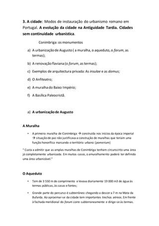 3. A cidade: Modos de instauração do urbanismo romano em
Portugal. A evolução da cidade na Antiguidade Tardia. Cidades
sem continuidade urbanística.
Conimbriga: os monumentos
a) A urbanização de Augusto ( a muralha, o aqueduto, o forum, as
termas);
b) A renovação flaviana (o forum, as termas);
c) Exemplos de arquitectura privada: As insulae e as domus;
d) O Anfiteatro;
e) A muralha do Baixo Império;
f) A Basílica Paleocristã.
a) A urbanizaçãode Augusto
A Muralha
• A primeira muralha de Conimbriga  construída nos inícios da época imperial
 situação de paz não justificava a construção de muralhas que teriam uma
função honorífica marcando o território urbano (pomerium)
“ Custa a admitir que as amplas muralhas de Conimbriga tenham circunscrito uma área
já completamente urbanizada. Em muitos casos, o amuralhamento poderá ter definido
uma área urbanizável.”
O Aqueduto
• Tem de 3 550 m de comprimento e levava diariamente 19 000 m3 de água às
termas públicas, às casas e fontes;
• Grande parte do percurso é subterrâneo chegando a descer a 7 m na Mata da
Bufarda. Ao aproximar-se da cidade tem importantes trechos aéreos. Em frente
à fachada meridional do forum corre subterraneamente e dirige-se às termas.
 