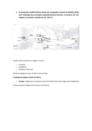 1. As presenças mediterrânicas: Rotas de navegação na bacia do Mediterrâneo
com indicação dos principais estabelecimentos fenícios: os fenícios de Tiro
chegam na primeira metade do séc. VIII a.C.
Fenícios são os primeiros a chegar e trazem:
o A moeda
o O alfabeto
o Relações comerciais
Deixam os gregos em paz  são os concorrentes
Fundação da cidade no Norte de África:
o Cartago: cidade que se vai quase autonomizardaFeníciae dar origemaosCartagineses
Existem poucos vestígios dos Fenícios na Península
 