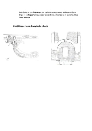 Aqui divide-se em dois ramos: por meio de uma comporta as águas podiam
dirigir-se ao frigidarium ou escoar o excedente pela encosta do planalto até ao
rio do Mouros.
Alcabideque:torre de captaçãoe bacia
 