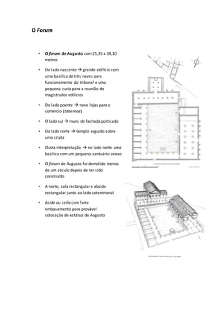 O Forum
• O forum de Augusto com25,35 x 38,10
metros
• Do lado nascente  grande edifício com
uma basílica de três naves para
funcionamento do tribunal e uma
pequena curia para a reunião do
magistrados edilícios
• Do lado poente  nove lojas para o
comércio (tabernae)
• O lado sul  muro de fachada porticado
• Do lado norte  templo erguido sobre
uma cripta
• Outra interpretação  no lado norte uma
basílica comum pequeno santuário anexo
• O forum de Augusto foi demolido menos
de um século depois de ter sido
construído
• A norte, sala rectangular e abside
rectangular junto ao lado setentrional
• Aside ou cella com forte
embasamento para provável
colocação de estátua de Augusto
 