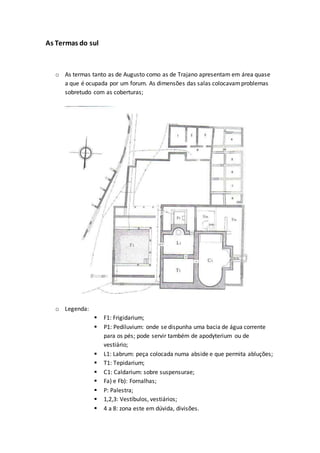As Termas do sul
o As termas tanto as de Augusto como as de Trajano apresentam em área quase
a que é ocupada por um forum. As dimensões das salas colocavamproblemas
sobretudo com as coberturas;
o Legenda:
 F1: Frigidarium;
 P1: Pediluvium: onde se dispunha uma bacia de água corrente
para os pés; pode servir também de apodyterium ou de
vestiário;
 L1: Labrum: peça colocada numa abside e que permita abluções;
 T1: Tepidarium;
 C1: Caldarium: sobre suspensurae;
 Fa) e Fb): Fornalhas;
 P: Palestra;
 1,2,3: Vestíbulos, vestiários;
 4 a 8: zona este em dúvida, divisões.
 