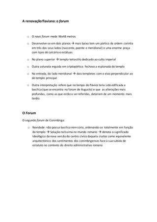 A renovaçãoflaviana: o forum
o O novo forum mede 96x48 metros
o Desenvolve-se em dois planos  mais baixo tem um pórtico de ordem coríntia
em três dos seus lados (nascente, poente e meridional) e uma enorme praça
com lajes de calcário e estátuas
o No plano superior  templo tetrastilo dedicado ao culto imperial
o Outra colunata erguida em criptopórtico fechava a esplanada do templo
o Na entrada, do lado meridional  dois templetes com o eixo perpendicular ao
do templo principal
o Outra interpretação refere que no tempo do flávios teria sido edificada a
basílica (que se encontra no forum de Augusto) e que as alterações mais
profundas, como as que estão a ser referidas, datariam de um momento mais
tardio.
O Forum
O segundo forum de Conimbriga:
o Novidade: não possui basílica nemcúria, ordenando-se totalmente em função
do templo  Solução raríssima no mundo romano  denota o significado
ideológico da nova versão do centro cívico daquela ciuitas como equivalente
arquitectónico dos sentimentos dos conimbrigenses face à sua subida de
estatuto no contexto do direito administrativo romano
 