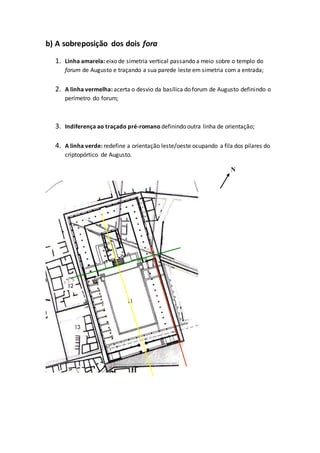 b) A sobreposição dos dois fora
1. Linha amarela: eixo de simetria vertical passando a meio sobre o templo do
forum de Augusto e traçando a sua parede leste em simetria com a entrada;
2. A linha vermelha: acerta o desvio da basílica do forum de Augusto definindo o
perímetro do forum;
3. Indiferença ao traçado pré-romano definindo outra linha de orientação;
4. A linha verde: redefine a orientação leste/oeste ocupando a fila dos pilares do
criptopórtico de Augusto.
N
 