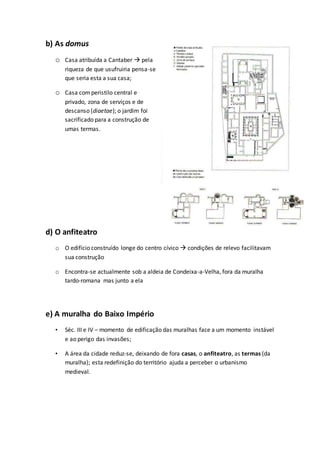 b) As domus
o Casa atribuída a Cantaber  pela
riqueza de que usufruiria pensa-se
que seria esta a sua casa;
o Casa comperistilo central e
privado, zona de serviços e de
descanso (diaetae); o jardim foi
sacrificado para a construção de
umas termas.
d) O anfiteatro
o O edifício construído longe do centro cívico  condições de relevo facilitavam
sua construção
o Encontra-se actualmente sob a aldeia de Condeixa-a-Velha, fora da muralha
tardo-romana mas junto a ela
e) A muralha do Baixo Império
• Séc. III e IV – momento de edificação das muralhas face a um momento instável
e ao perigo das invasões;
• A área da cidade reduz-se, deixando de fora casas, o anfiteatro, as termas (da
muralha); esta redefinição do território ajuda a perceber o urbanismo
medieval.
 