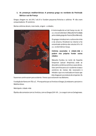 1. As presenças mediterrânicas: A presença grega no nordeste da Península
Ibérica e sul de França
Gregos chegam no séc.VIII / séc.VI e fundam pequenas feitorias e colónias  não eram
conquistadores  comércio.
Muitas colónias deram, mais tarde, origem a cidades.
A helenização do sul da França no séc. VI
a.c.eraconsiderável.(Massáliafoifundada
pelacidade gregada Foceia(ÁsiaMenor)).
Os gregos introduziram a cultura da vinha
e da oliveira. Penetram no interior e foi
encontrada cerâmica dos séculos VII e VI
a.c. na Germânia e Suiça.
Colónias associadas à cidade-mãe e
podem elas próprias fundar outras
cidades:
Massalia fundou no norte de Espanha
Emporion (actual Ampúrias) onde se
descobriucerâmicacoríntiae vasosáticos.
Este caminharpara sul e ocidente visavao
comércio de metais tão necessário à
Hélade e que era realizado em locais que
nãochegavamaoestatutode emporion.Os
foceenses continuaram para ocidente. Parece que estiveram nas Baleares.
Fundaçãode Roma em753 a.C.  enquantoque os Feníciose Gregos já andavama percorero
Mediterrâneo
Metrópole: cidade-mãe
Ópidosvãocontactarcomos Fenícios,comosGregos(VIII-VII...) e aseguircomosCartagineses.
 