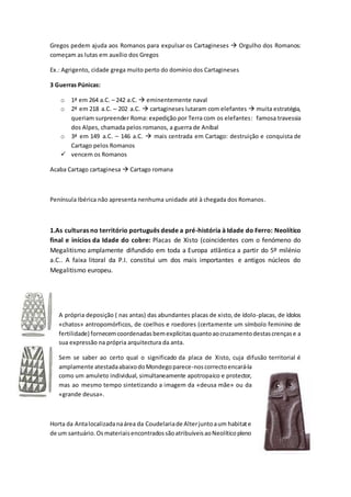 Gregos pedem ajuda aos Romanos para expulsar os Cartagineses  Orgulho dos Romanos:
começam as lutas em auxílio dos Gregos
Ex.: Agrigento, cidade grega muito perto do domínio dos Cartagineses
3 Guerras Púnicas:
o 1ª em 264 a.C. – 242 a.C.  eminentemente naval
o 2ª em 218 a.C. – 202 a.C.  cartagineses lutaram com elefantes  muita estratégia,
queriam surpreender Roma: expedição por Terra com os elefantes: famosa travessia
dos Alpes, chamada pelos romanos, a guerra de Aníbal
o 3ª em 149 a.C. – 146 a.C.  mais centrada em Cartago: destruição e conquista de
Cartago pelos Romanos
 vencem os Romanos
Acaba Cartago cartaginesa  Cartago romana
Península Ibérica não apresenta nenhuma unidade até à chegada dos Romanos.
1.As culturas no território português desde a pré-história à Idade do Ferro: Neolítico
final e inícios da Idade do cobre: Placas de Xisto (coincidentes com o fenómeno do
Megalitismo amplamente difundido em toda a Europa atlântica a partir do 5º milénio
a.C.. A faixa litoral da P.I. constitui um dos mais importantes e antigos núcleos do
Megalitismo europeu.
A própria deposição ( nas antas) das abundantes placas de xisto,de ídolo-placas, de ídolos
«chatos» antropomórficos, de coelhos e roedores (certamente um símbolo feminino de
fertilidade) fornecemcoordenadasbemexplícitasquantoaocruzamentodestascrençase a
sua expressão na própria arquitectura da anta.
Sem se saber ao certo qual o significado da placa de Xisto, cuja difusão territorial é
amplamente atestadaabaixodoMondegoparece-noscorrectoencará-la
como um amuleto individual, simultaneamente apotropaico e protector,
mas ao mesmo tempo sintetizando a imagem da «deusa mãe» ou da
«grande deusa».
Horta da Antalocalizadanaárea da Coudelariade Alterjuntoaum habitate
de um santuário.OsmateriaisencontradossãoatribuíveisaoNeolíticopleno
 
