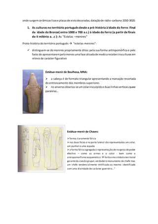 onde surgemcerâmicaslisase placasde xistodecoradas;dataçãode rádio-carbono 3350-3020.
1. As culturas no território português desde a pré-história à Idade do Ferro: Final
da idade do Bronze( entre 1000 e 700 a.c.) à idade do Ferro (a partir de finais
do II milénio a. .c ): As “Estelas –menires”
Proto-história do território português  “estelas-menires”:
 distinguem-se do menires propriamente ditos: pela sua forma antropomórfica e pelo
facto de apresentarempelomenosumaface alisadade modoa receberinsculturasem
relevo de carácter figurativo
Estátua–menir de Boulhosa, MNA:
 a cabeça é de formato triangular apresentando a marcação recortada
do entroncamento dos membros superiores
 no anversoobserva-seumcolarinsculpidoe duaslinhasverticaisquase
paralelas…
Estátua–menir de Chaves:
forma claramente fálica
nas duas faces e na parte lateral são representados um colar,
um punhal e uma espada
a forma fálica agregadaà representação deinsígniasdepoder
efectivo – como as armas e o colar - bem como o
antropomorfismo esquemático  fortíssimo símbolo territorial
garanteda coesão grupal,verdadeiro monumento de chefe mas
um chefe tendencialmente mitificado ou mesmo identificado
com uma divindade de carácter guerreiro…”
 