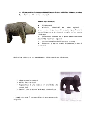 1. As culturas no territórioportuguêsdesde a pré-históriaaté à Idade do Ferro:Idade do
Ferro: Berrões e “Guerreiros Lusitanos”
Berrões proto-históricos:
 Idade do Ferro
 Esculturas zoomórficas em pedra (granito) -
predominantemente porcos domésticos ou selvagens  conjunto
constituído por cerca de cinquenta exemplos melhor ou pior
conservados
 Sobretudo no Nordeste: Trás os Montes e Beira Interior com
testemunhos no território espanhol
 Atribuídos aos Vetões, povo certamente celtizado
 Importância do porco  garantia de sobrevivência,razão de
subsistência
O que motiva uma civilização é a sobrevivência. Todas as partes são aproveitadas.
 Idade do Conbre/Calcolítico
 Estátua maciça de barro
 Representação de uma porca, de um conjunto de, pelo
menos, duas
 Neolítico final, pertencente talvez a um altar doméstico.
Pedrapara perdurar  objetosmaisperenes,especialmente
de granito
 