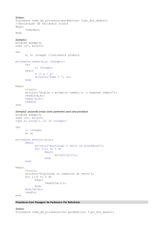 Sintaxe: 
Procedure nome_da_procedure(parâmetros: tipo_dos_dados); 
//Declaração de variáveis locais 
Begin 
Comandos; 
End; 
Exemplo1: 
program exemplo; 
uses crt, wincrt; 
var 
a, b: integer //variáveis globais 
procedure somar(x,y: integer); 
var 
s: integer; 
begin 
s := x + y; 
writeln(‘soma = ’, s); 
end; 
begin 
clrscr; 
writeln(‘digite o primeiro número e o segundo número’); 
readln(a,b); 
somar(a,b); 
readln; 
end. 
Exemplo2: passando arrays como parâmetro para uma procedure 
program exemplo; 
uses crt, wincrt; 
type x: array[1..5] of integer; 
var 
i: integer 
w: x; 
procedure mostrar(y:x); 
begin 
writeln(‘mostrando o vetor na procedure’); 
for i:=1 to 5 do 
begin 
writeln(y[i]); 
end; 
end; 
begin 
clrscr; 
writeln(‘Digitando os numerous do vetor’); 
for i:=1 to 5 do 
begin 
readln(w[i]); 
end; 
mostrar(w); 
readln; 
end. 
Procedures Com Passagem De Parâmetro Por Referência 
Sintaxe: 
Procedure nome_da_procedure(var parâmetros: tipo_dos_dados); 
 