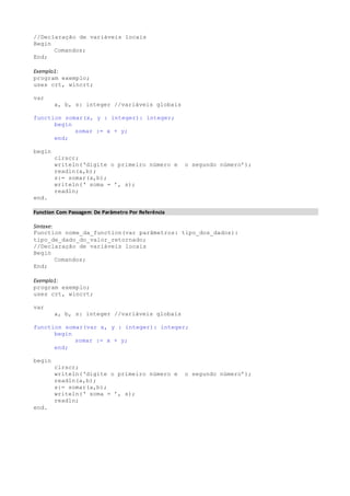 //Declaração de variáveis locais 
Begin 
Comandos; 
End; 
Exemplo1: 
program exemplo; 
uses crt, wincrt; 
var 
a, b, s: integer //variáveis globais 
function somar(x, y : integer): integer; 
begin 
somar := x + y; 
end; 
begin 
clrscr; 
writeln(‘digite o primeiro número e o segundo número’); 
readln(a,b); 
s:= somar(a,b); 
writeln(‘ soma = ’, s); 
readln; 
end. 
Function Com Passagem De Parâmetro Por Referência 
Sintaxe: 
Function nome_da_function(var parâmetros: tipo_dos_dados): 
tipo_de_dado_do_valor_retornado; 
//Declaração de variáveis locais 
Begin 
Comandos; 
End; 
Exemplo1: 
program exemplo; 
uses crt, wincrt; 
var 
a, b, s: integer //variáveis globais 
function somar(var x, y : integer): integer; 
begin 
somar := x + y; 
end; 
begin 
clrscr; 
writeln(‘digite o primeiro número e o segundo número’); 
readln(a,b); 
s:= somar(a,b); 
writeln(‘ soma = ’, s); 
readln; 
end. 
