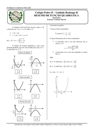 Professor Cristiano Marcell


                                                                   Colégio Pedro II – Unidade Realengo II
                                                                  RESUMO DE FUNÇÃO QUADRÁTICA
                                                                                         Matemática
                                                                                 Professor Cristiano Marcell


                                                                                    Construção do gráfico.
        É a função f de R em R que associa a cada x  R,
o elemento (ax2 + bx + c)  R, onde a  0.                                          10 passo) Vértice da parábola.

     f:R→R                                                                                                 b         
                                                                                             É o ponto V     2a ,  4a 
                                                                                                                        
     x → ax2 + bx + c, a  0                                                                                           


                      𝑎=3                                                           20 passo) Interseção com os eixos coordenados
f(x) = 3x2 - 4 x + 7 𝑏 = −4
                                                                                         A interseção com o eixo das abscissas são as
                      𝑐=7
                                                                                          raízes x1 e x2.
         O Gráfico da Função Quadrática é uma curva
chamada parábola, que tem concavidade para cima, se a >                                                            −𝑏 ±       𝑏 2 − 4𝑎𝑐
                                                                                                              𝑥=
0 e para baixo se a < 0.                                                                                                     2𝑎

                                  Raízes reais distintas                                 A interseção com o eixo das ordenadas é o ponto
                                                                                          P(0, c).

                                                                                   OBS:
                                                    
                                                        4a
                                                                                                                                ∆
              c              b                                                      Se a > 0, então Im(f) = 𝑦 ∈ 𝑅/ 𝑦 ≥ −
                                                                                                                                4𝑎
                                                            x1             x2
                             2a                                        b
                      x1
                                                                                                                               ∆
                                     x2                               2a           Se a < 0, então Im(f) = 𝑦 ∈ 𝑅/ 𝑦 ≤ − 4𝑎
     
         4a
                            ∆>0                                   ∆>0
                            a>0                                   a<0               Ex.: f(x) = x2 – 4x + 3


                                   Raízes reais iguais




              c                                                   x1= x2




                            x1 = x2


                            ∆=0                               ∆=0
                            a> 0                              a<0


                                  Não tem raízes reais


                                                                   b
                                                              
                  c                                                2a
                                                        
                                                  
                                       b               4a
             4a                       
                                        2a               c


                               ∆<0                                  ∆<0
                               a >0                                 a<0



                  Aqueles que não fazem nada estão sempre dispostos a criticar os que fazem algo (Oscar Wilde)
 