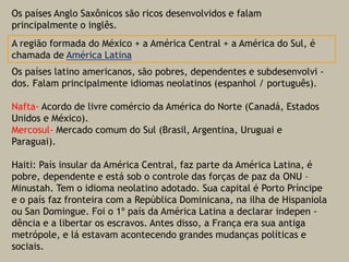 Os países Anglo Saxônicos são ricos desenvolvidos e falam principalmente o inglês.Os países latino americanos, são pobres, dependentes e subdesenvolvi -  dos. Falam principalmente idiomas neolatinos (espanhol / português).Nafta- Acordo de livre comércio da América do Norte (Canadá, Estados Unidos e México).Mercosul- Mercado comum do Sul (Brasil, Argentina, Uruguai e Paraguai).Haiti: País insular da América Central, faz parte da América Latina, é pobre, dependente e está sob o controle das forças de paz da ONU – Minustah. Tem o idioma neolatino adotado. Sua capital é Porto Príncipe e o país faz fronteira com a República Dominicana, na ilha de Hispaniolaou San Domingue. Foi o 1º país da América Latina a declarar indepen -  dência e a libertar os escravos. Antes disso, a França era sua antiga metrópole, e lá estavam acontecendo grandes mudanças políticas e sociais.A região formada do México + a América Central + a América do Sul, é chamada de América Latina