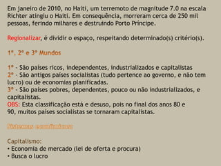 Em janeiro de 2010, no Haiti, um terremoto de magnitude 7.0 na escala Richter atingiu o Haiti. Em consequência, morreram cerca de 250 mil pessoas, ferindo milhares e destruindo Porto Príncipe. Regionalizar, é dividir o espaço, respeitando determinado(s) critério(s).1º, 2º e 3º Mundos1º - São países ricos, independentes, industrializados e capitalistas2º - São antigos países socialistas (tudo pertence ao governo, e não tem lucro) ou de economias planificadas.3º - São países pobres, dependentes, pouco ou não industrializados, e capitalistas.OBS: Esta classificação está e desuso, pois no final dos anos 80 e 90, muitos países socialistas se tornaram capitalistas. Sistemas econômicos:Capitalismo:  Economia de mercado (lei de oferta e procura) 