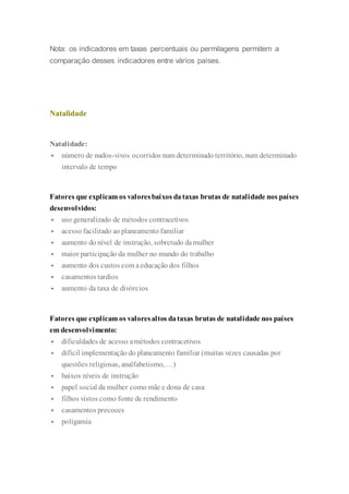 Nota: os indicadores em taxas percentuais ou permilagens permitem a
comparação desses indicadores entre vários países.
Natalidade
Natalidade:
 número de nados-vivos ocorridos num determinado território, num determinado
intervalo de tempo
Fatores que explicam os valoresbaixos dataxas brutas de natalidade nos países
desenvolvidos:
 uso generalizado de métodos contracetivos
 acesso facilitado ao planeamento familiar
 aumento do nível de instrução, sobretudo damulher
 maior participação da mulher no mundo do trabalho
 aumento dos custos com aeducação dos filhos
 casamentos tardios
 aumento da taxa de divórcios
Fatores que explicam os valoresaltos dataxas brutas de natalidade nos países
em desenvolvimento:
 dificuldades de acesso amétodos contracetivos
 difícil implementação do planeamento familiar (muitas vezes causadas por
questões religiosas, analfabetismo, …)
 baixos níveis de instrução
 papel social da mulher como mãe e dona de casa
 filhos vistos como fonte de rendimento
 casamentos precoces
 poligamia
 